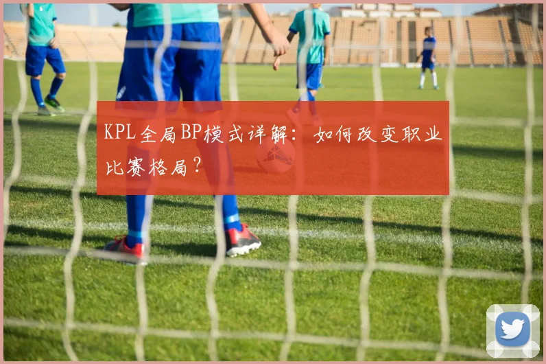KPL全局BP模式详解:如何改变职业比赛格局?