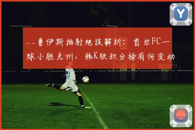__鲁伊斯抽射绝技解析：首尔FC一球小胜光州，韩K联积分榜有何变动？__