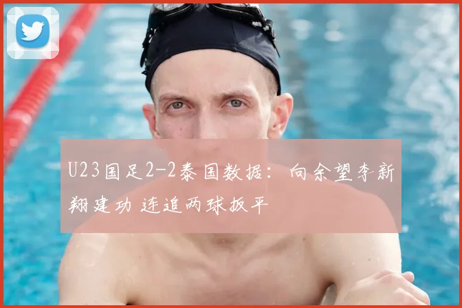U23国足2-2泰国数据：向余望李新翔建功 连追两球扳平