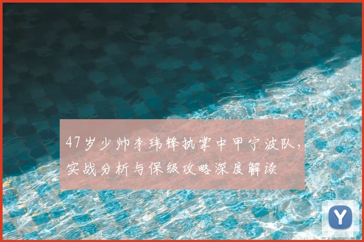 47岁少帅李玮锋执掌中甲宁波队，实战分析与保级攻略深度解读