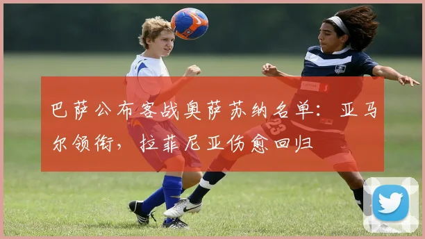 巴萨公布客战奥萨苏纳名单：亚马尔领衔，拉菲尼亚伤愈回归