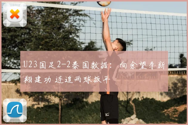 U23国足2-2泰国数据：向余望李新翔建功 连追两球扳平